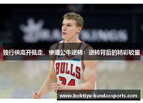 独行侠高开低走，惨遭公牛逆转：逆转背后的精彩较量