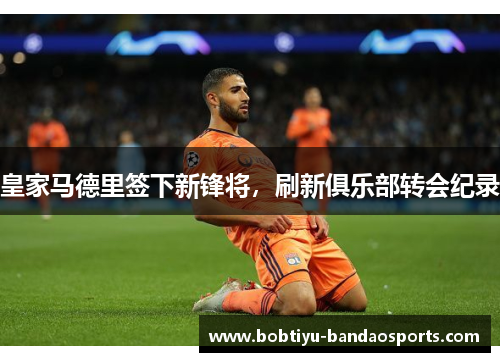 皇家马德里签下新锋将，刷新俱乐部转会纪录