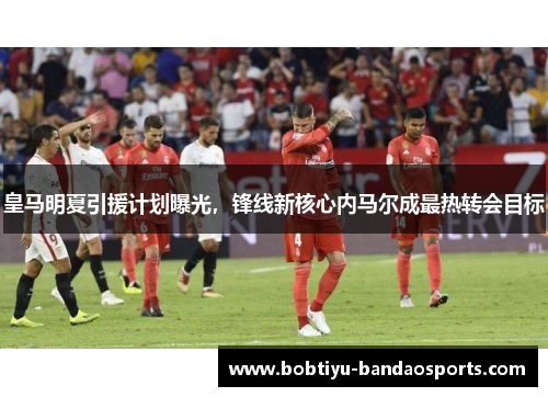 皇马明夏引援计划曝光，锋线新核心内马尔成最热转会目标