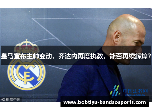 皇马宣布主帅变动，齐达内再度执教，能否再续辉煌？