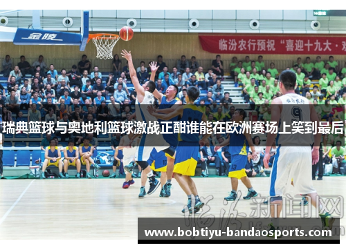 瑞典篮球与奥地利篮球激战正酣谁能在欧洲赛场上笑到最后