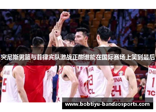 突尼斯男篮与菲律宾队激战正酣谁能在国际赛场上笑到最后