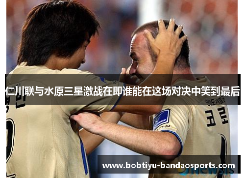 仁川联与水原三星激战在即谁能在这场对决中笑到最后
