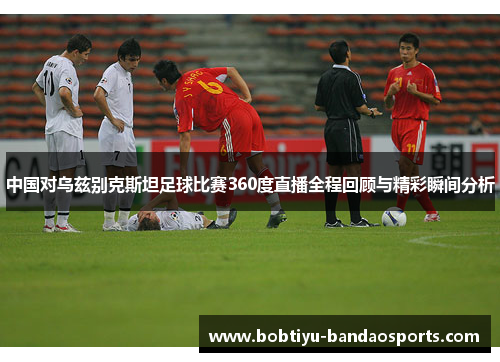 中国对乌兹别克斯坦足球比赛360度直播全程回顾与精彩瞬间分析