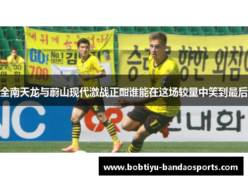 全南天龙与蔚山现代激战正酣谁能在这场较量中笑到最后