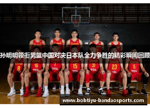 孙明明领衔男篮中国对决日本队全力争胜的精彩瞬间回顾 孙明明领衔男篮中国对决日本队全力争胜的精彩瞬间回顾