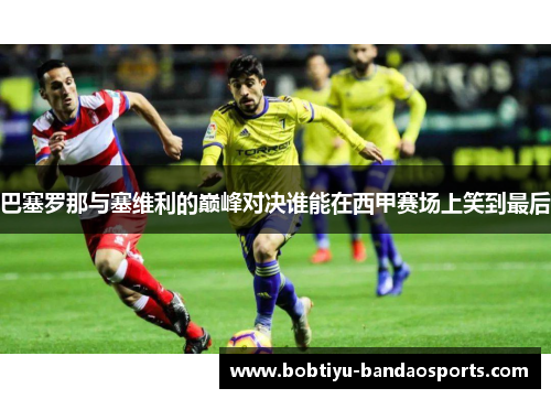 巴塞罗那与塞维利的巅峰对决谁能在西甲赛场上笑到最后